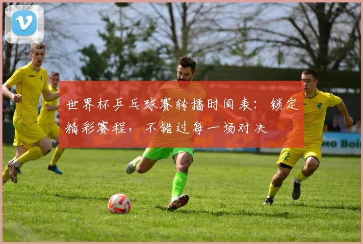 世界杯乒乓球赛转播时间表：锁定精彩赛程，不错过每一场对决