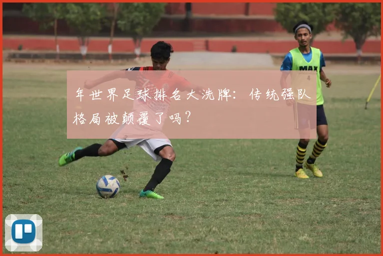 年世界足球排名大洗牌:传统强队格局被颠覆了吗?