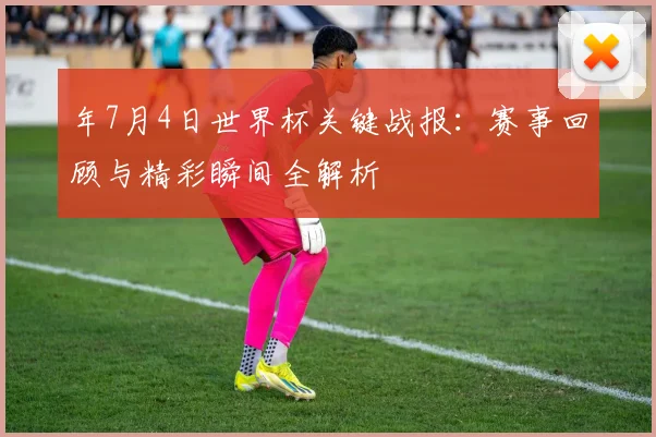 年7月4日世界杯关键战报：赛事回顾与精彩瞬间全解析