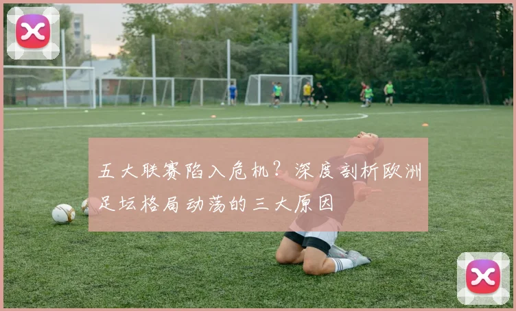 五大联赛陷入危机？深度剖析欧洲足坛格局动荡的三大原因